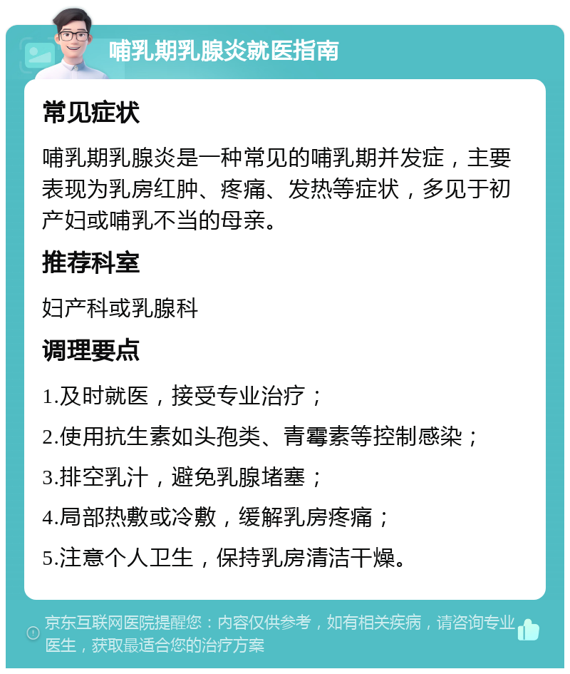 哺乳期乳腺炎就医指南 常见症状 哺乳期乳腺炎是一种常见的哺乳期并发症，主要表现为乳房红肿、疼痛、发热等症状，多见于初产妇或哺乳不当的母亲。 推荐科室 妇产科或乳腺科 调理要点 1.及时就医，接受专业治疗； 2.使用抗生素如头孢类、青霉素等控制感染； 3.排空乳汁，避免乳腺堵塞； 4.局部热敷或冷敷，缓解乳房疼痛； 5.注意个人卫生，保持乳房清洁干燥。