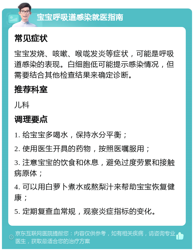 宝宝呼吸道感染就医指南 常见症状 宝宝发烧、咳嗽、喉咙发炎等症状，可能是呼吸道感染的表现。白细胞低可能提示感染情况，但需要结合其他检查结果来确定诊断。 推荐科室 儿科 调理要点 1. 给宝宝多喝水，保持水分平衡； 2. 使用医生开具的药物，按照医嘱服用； 3. 注意宝宝的饮食和休息，避免过度劳累和接触病原体； 4. 可以用白萝卜煮水或熬梨汁来帮助宝宝恢复健康； 5. 定期复查血常规，观察炎症指标的变化。