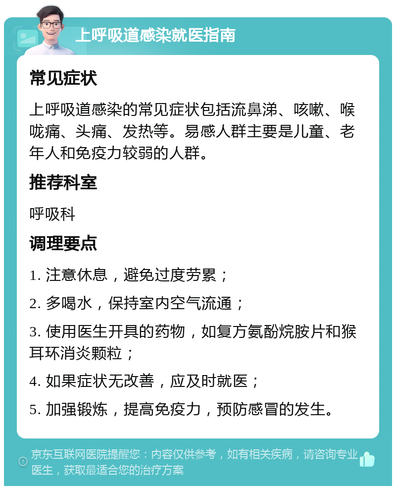 上呼吸道感染就医指南 常见症状 上呼吸道感染的常见症状包括流鼻涕、咳嗽、喉咙痛、头痛、发热等。易感人群主要是儿童、老年人和免疫力较弱的人群。 推荐科室 呼吸科 调理要点 1. 注意休息，避免过度劳累； 2. 多喝水，保持室内空气流通； 3. 使用医生开具的药物，如复方氨酚烷胺片和猴耳环消炎颗粒； 4. 如果症状无改善，应及时就医； 5. 加强锻炼，提高免疫力，预防感冒的发生。