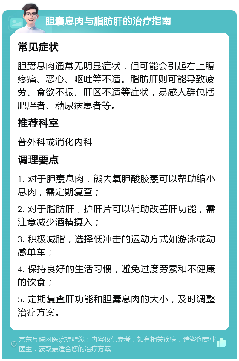 胆囊息肉与脂肪肝的治疗指南 常见症状 胆囊息肉通常无明显症状，但可能会引起右上腹疼痛、恶心、呕吐等不适。脂肪肝则可能导致疲劳、食欲不振、肝区不适等症状，易感人群包括肥胖者、糖尿病患者等。 推荐科室 普外科或消化内科 调理要点 1. 对于胆囊息肉，熊去氧胆酸胶囊可以帮助缩小息肉，需定期复查； 2. 对于脂肪肝，护肝片可以辅助改善肝功能，需注意减少酒精摄入； 3. 积极减脂，选择低冲击的运动方式如游泳或动感单车； 4. 保持良好的生活习惯，避免过度劳累和不健康的饮食； 5. 定期复查肝功能和胆囊息肉的大小，及时调整治疗方案。