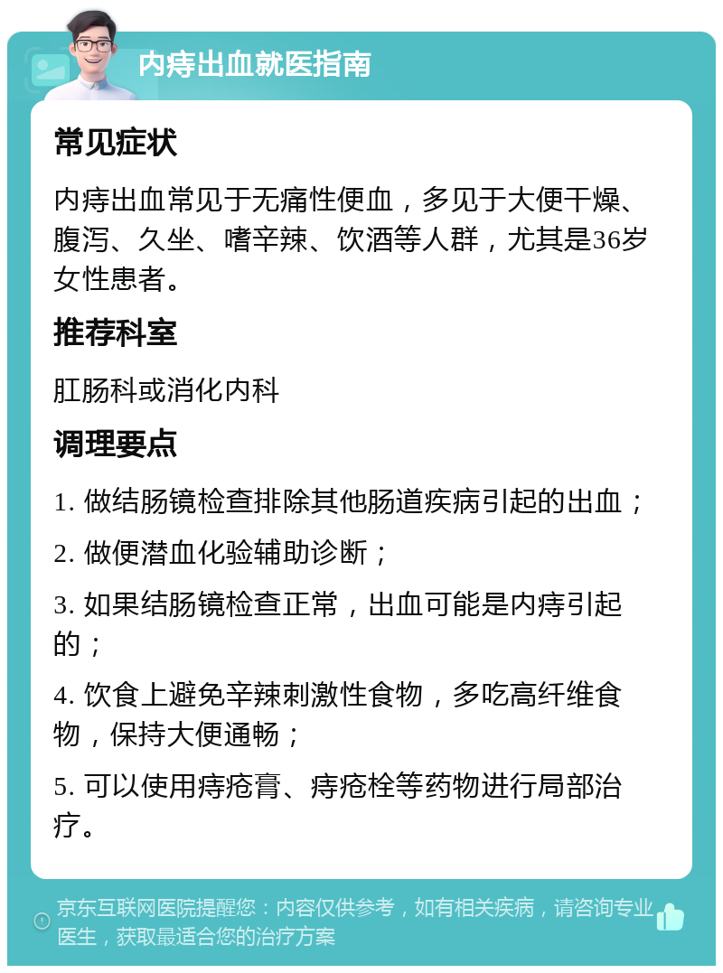 内痔出血就医指南 常见症状 内痔出血常见于无痛性便血，多见于大便干燥、腹泻、久坐、嗜辛辣、饮酒等人群，尤其是36岁女性患者。 推荐科室 肛肠科或消化内科 调理要点 1. 做结肠镜检查排除其他肠道疾病引起的出血； 2. 做便潜血化验辅助诊断； 3. 如果结肠镜检查正常，出血可能是内痔引起的； 4. 饮食上避免辛辣刺激性食物，多吃高纤维食物，保持大便通畅； 5. 可以使用痔疮膏、痔疮栓等药物进行局部治疗。