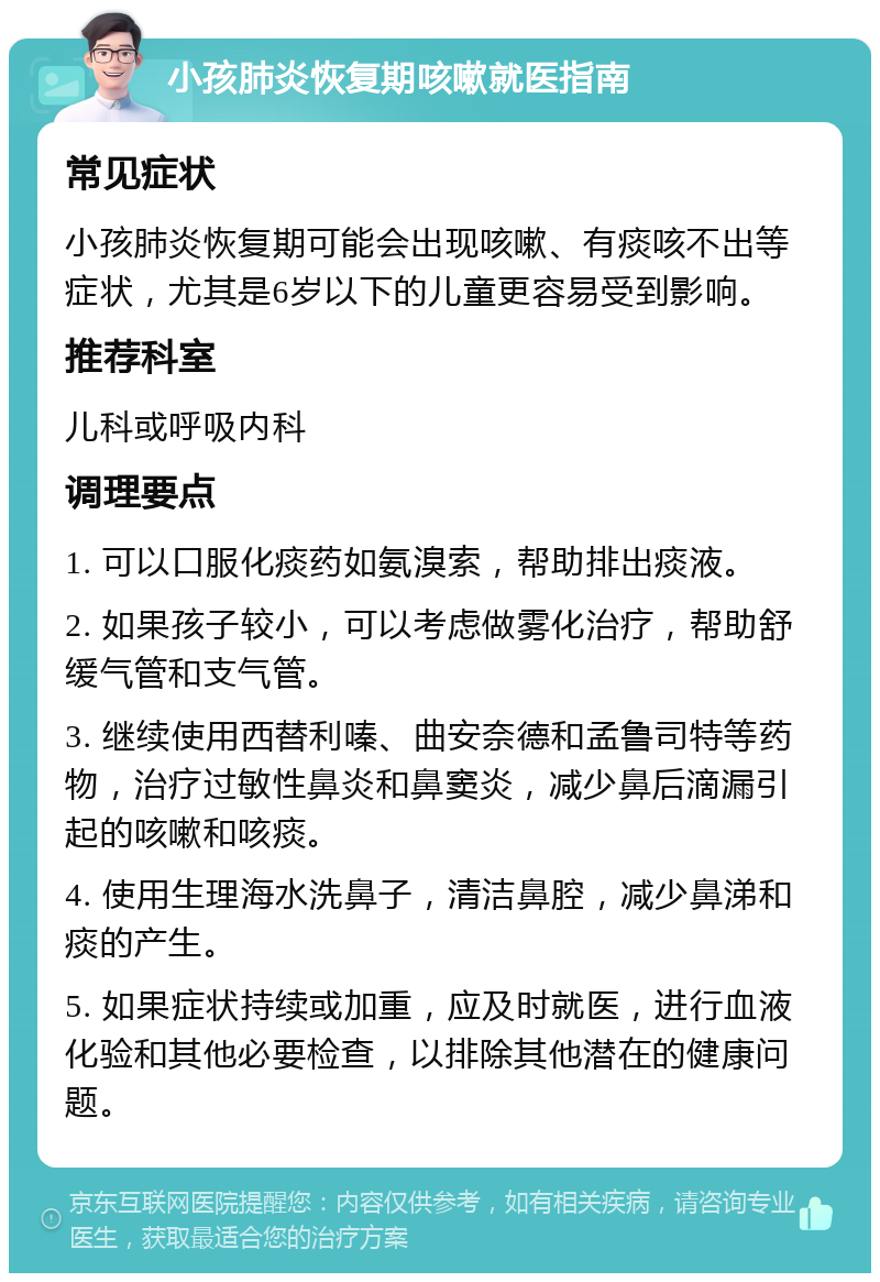 小孩肺炎恢复期咳嗽就医指南 常见症状 小孩肺炎恢复期可能会出现咳嗽、有痰咳不出等症状，尤其是6岁以下的儿童更容易受到影响。 推荐科室 儿科或呼吸内科 调理要点 1. 可以口服化痰药如氨溴索，帮助排出痰液。 2. 如果孩子较小，可以考虑做雾化治疗，帮助舒缓气管和支气管。 3. 继续使用西替利嗪、曲安奈德和孟鲁司特等药物，治疗过敏性鼻炎和鼻窦炎，减少鼻后滴漏引起的咳嗽和咳痰。 4. 使用生理海水洗鼻子，清洁鼻腔，减少鼻涕和痰的产生。 5. 如果症状持续或加重，应及时就医，进行血液化验和其他必要检查，以排除其他潜在的健康问题。