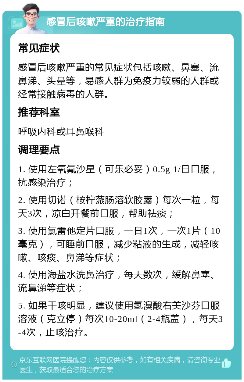 感冒后咳嗽严重的治疗指南 常见症状 感冒后咳嗽严重的常见症状包括咳嗽、鼻塞、流鼻涕、头晕等，易感人群为免疫力较弱的人群或经常接触病毒的人群。 推荐科室 呼吸内科或耳鼻喉科 调理要点 1. 使用左氧氟沙星（可乐必妥）0.5g 1/日口服，抗感染治疗； 2. 使用切诺（桉柠蒎肠溶软胶囊）每次一粒，每天3次，凉白开餐前口服，帮助祛痰； 3. 使用氯雷他定片口服，一日1次，一次1片（10毫克），可睡前口服，减少粘液的生成，减轻咳嗽、咳痰、鼻涕等症状； 4. 使用海盐水洗鼻治疗，每天数次，缓解鼻塞、流鼻涕等症状； 5. 如果干咳明显，建议使用氢溴酸右美沙芬口服溶液（克立停）每次10-20ml（2-4瓶盖），每天3-4次，止咳治疗。