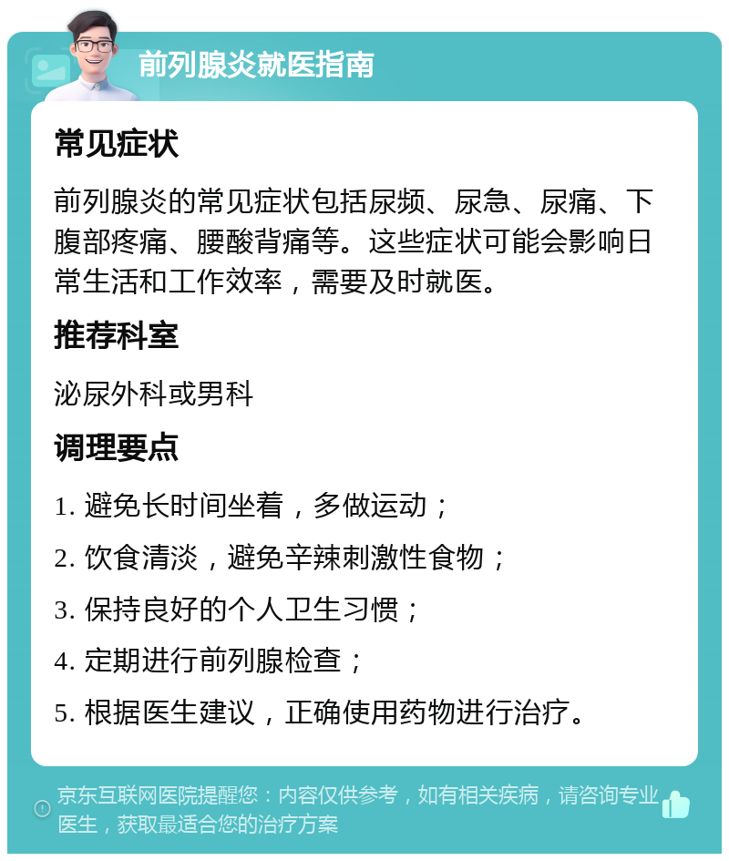 前列腺炎就医指南 常见症状 前列腺炎的常见症状包括尿频、尿急、尿痛、下腹部疼痛、腰酸背痛等。这些症状可能会影响日常生活和工作效率，需要及时就医。 推荐科室 泌尿外科或男科 调理要点 1. 避免长时间坐着，多做运动； 2. 饮食清淡，避免辛辣刺激性食物； 3. 保持良好的个人卫生习惯； 4. 定期进行前列腺检查； 5. 根据医生建议，正确使用药物进行治疗。