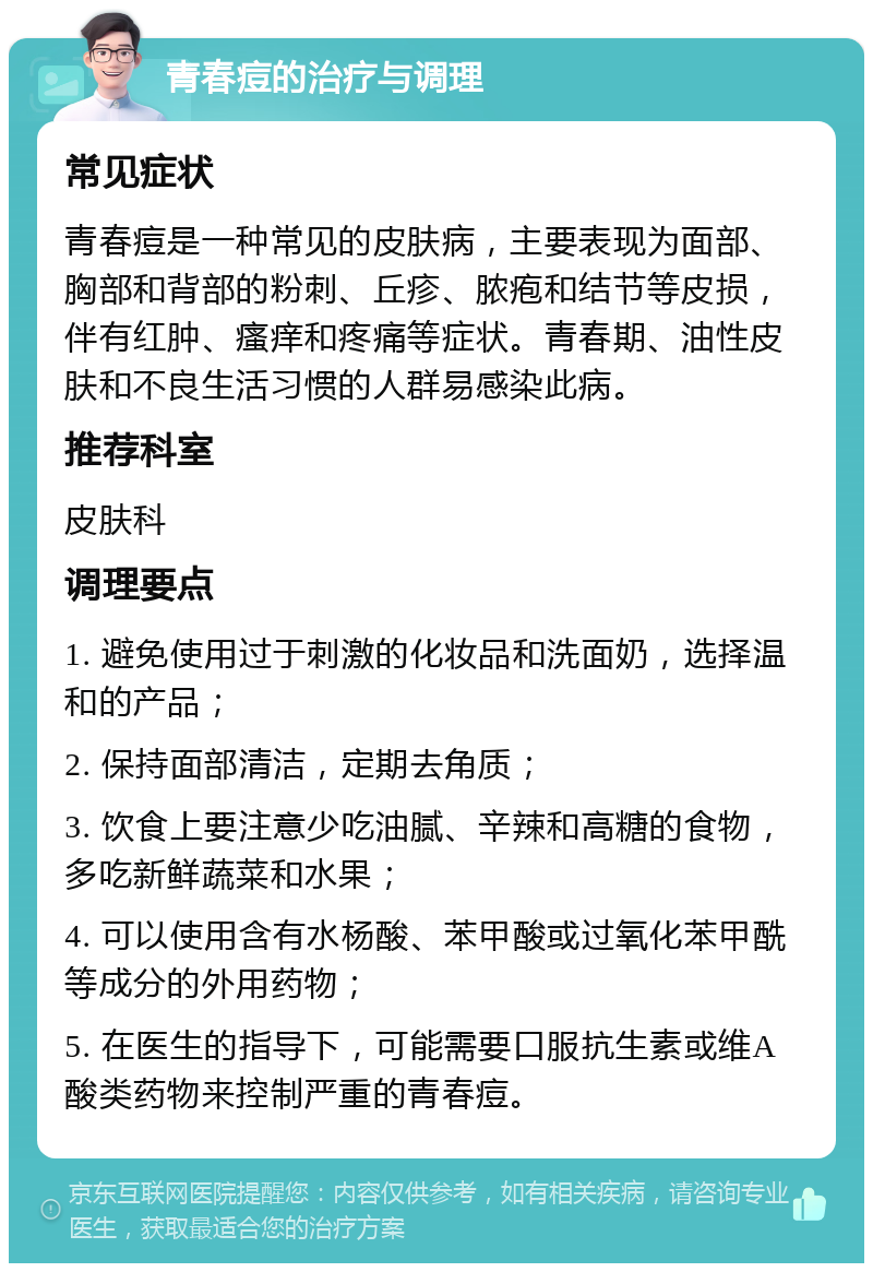 青春痘的治疗与调理 常见症状 青春痘是一种常见的皮肤病，主要表现为面部、胸部和背部的粉刺、丘疹、脓疱和结节等皮损，伴有红肿、瘙痒和疼痛等症状。青春期、油性皮肤和不良生活习惯的人群易感染此病。 推荐科室 皮肤科 调理要点 1. 避免使用过于刺激的化妆品和洗面奶，选择温和的产品； 2. 保持面部清洁，定期去角质； 3. 饮食上要注意少吃油腻、辛辣和高糖的食物，多吃新鲜蔬菜和水果； 4. 可以使用含有水杨酸、苯甲酸或过氧化苯甲酰等成分的外用药物； 5. 在医生的指导下，可能需要口服抗生素或维A酸类药物来控制严重的青春痘。