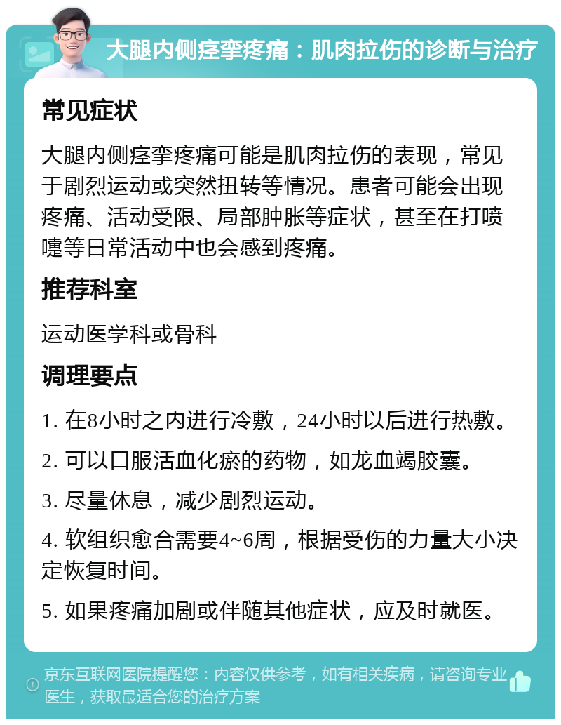 大腿内侧痉挛疼痛：肌肉拉伤的诊断与治疗 常见症状 大腿内侧痉挛疼痛可能是肌肉拉伤的表现，常见于剧烈运动或突然扭转等情况。患者可能会出现疼痛、活动受限、局部肿胀等症状，甚至在打喷嚏等日常活动中也会感到疼痛。 推荐科室 运动医学科或骨科 调理要点 1. 在8小时之内进行冷敷，24小时以后进行热敷。 2. 可以口服活血化瘀的药物，如龙血竭胶囊。 3. 尽量休息，减少剧烈运动。 4. 软组织愈合需要4~6周，根据受伤的力量大小决定恢复时间。 5. 如果疼痛加剧或伴随其他症状，应及时就医。