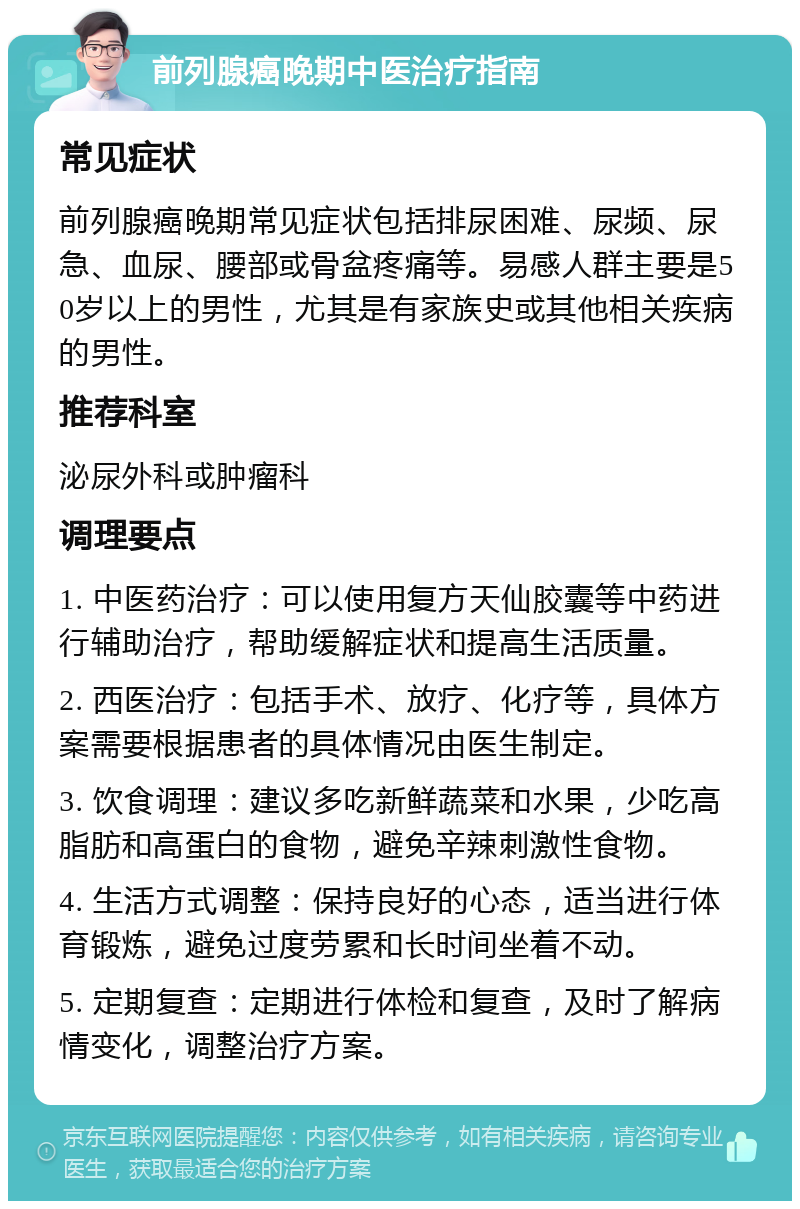 前列腺癌晚期中医治疗指南 常见症状 前列腺癌晚期常见症状包括排尿困难、尿频、尿急、血尿、腰部或骨盆疼痛等。易感人群主要是50岁以上的男性，尤其是有家族史或其他相关疾病的男性。 推荐科室 泌尿外科或肿瘤科 调理要点 1. 中医药治疗：可以使用复方天仙胶囊等中药进行辅助治疗，帮助缓解症状和提高生活质量。 2. 西医治疗：包括手术、放疗、化疗等，具体方案需要根据患者的具体情况由医生制定。 3. 饮食调理：建议多吃新鲜蔬菜和水果，少吃高脂肪和高蛋白的食物，避免辛辣刺激性食物。 4. 生活方式调整：保持良好的心态，适当进行体育锻炼，避免过度劳累和长时间坐着不动。 5. 定期复查：定期进行体检和复查，及时了解病情变化，调整治疗方案。