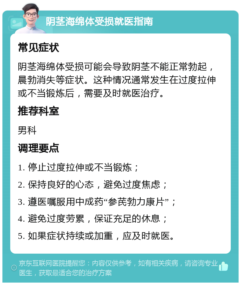 阴茎海绵体受损就医指南 常见症状 阴茎海绵体受损可能会导致阴茎不能正常勃起，晨勃消失等症状。这种情况通常发生在过度拉伸或不当锻炼后，需要及时就医治疗。 推荐科室 男科 调理要点 1. 停止过度拉伸或不当锻炼； 2. 保持良好的心态，避免过度焦虑； 3. 遵医嘱服用中成药“参芪勃力康片”； 4. 避免过度劳累，保证充足的休息； 5. 如果症状持续或加重，应及时就医。