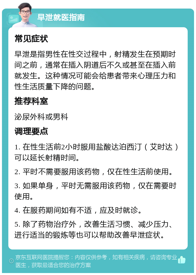 早泄就医指南 常见症状 早泄是指男性在性交过程中，射精发生在预期时间之前，通常在插入阴道后不久或甚至在插入前就发生。这种情况可能会给患者带来心理压力和性生活质量下降的问题。 推荐科室 泌尿外科或男科 调理要点 1. 在性生活前2小时服用盐酸达泊西汀（艾时达）可以延长射精时间。 2. 平时不需要服用该药物，仅在性生活前使用。 3. 如果单身，平时无需服用该药物，仅在需要时使用。 4. 在服药期间如有不适，应及时就诊。 5. 除了药物治疗外，改善生活习惯、减少压力、进行适当的锻炼等也可以帮助改善早泄症状。