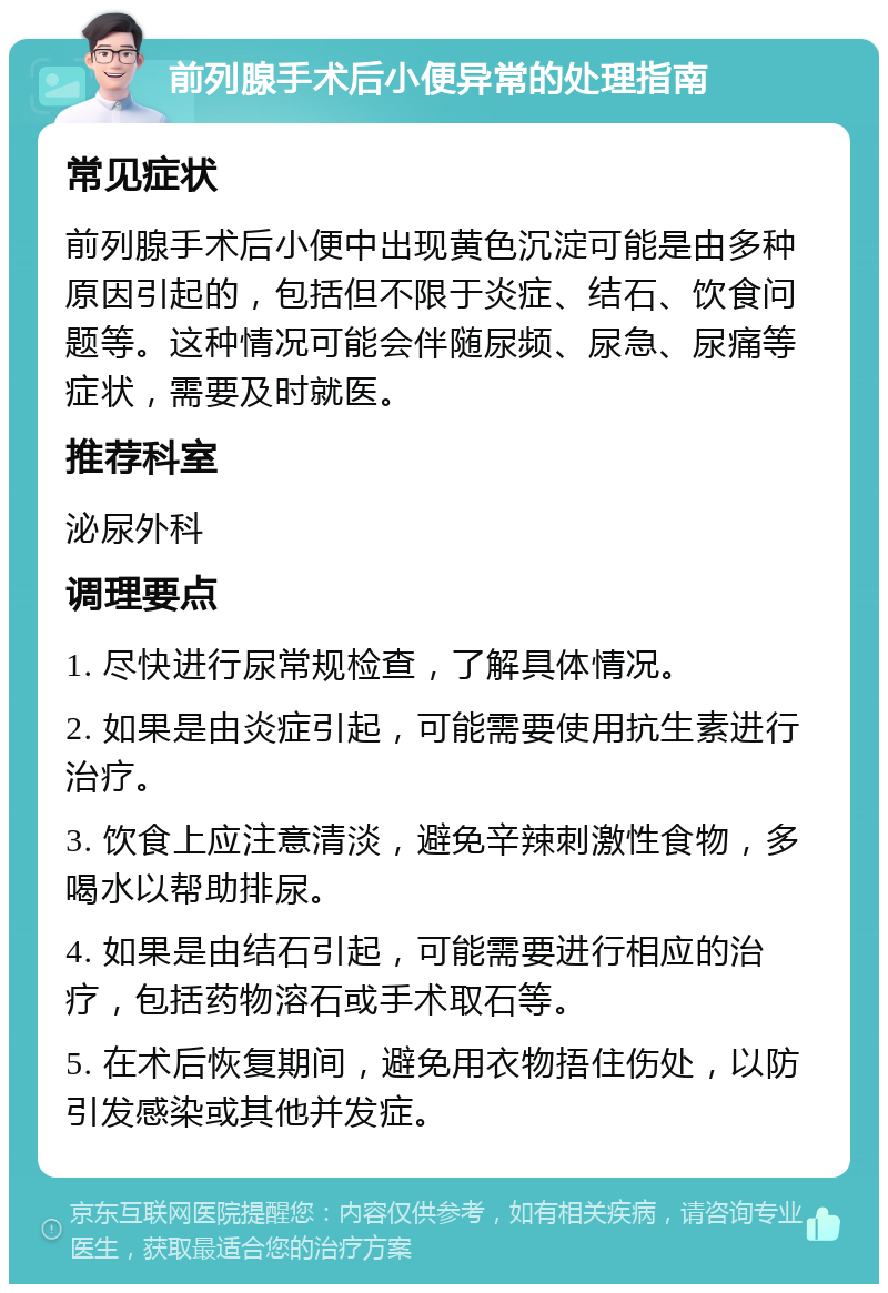 前列腺手术后小便异常的处理指南 常见症状 前列腺手术后小便中出现黄色沉淀可能是由多种原因引起的，包括但不限于炎症、结石、饮食问题等。这种情况可能会伴随尿频、尿急、尿痛等症状，需要及时就医。 推荐科室 泌尿外科 调理要点 1. 尽快进行尿常规检查，了解具体情况。 2. 如果是由炎症引起，可能需要使用抗生素进行治疗。 3. 饮食上应注意清淡，避免辛辣刺激性食物，多喝水以帮助排尿。 4. 如果是由结石引起，可能需要进行相应的治疗，包括药物溶石或手术取石等。 5. 在术后恢复期间，避免用衣物捂住伤处，以防引发感染或其他并发症。