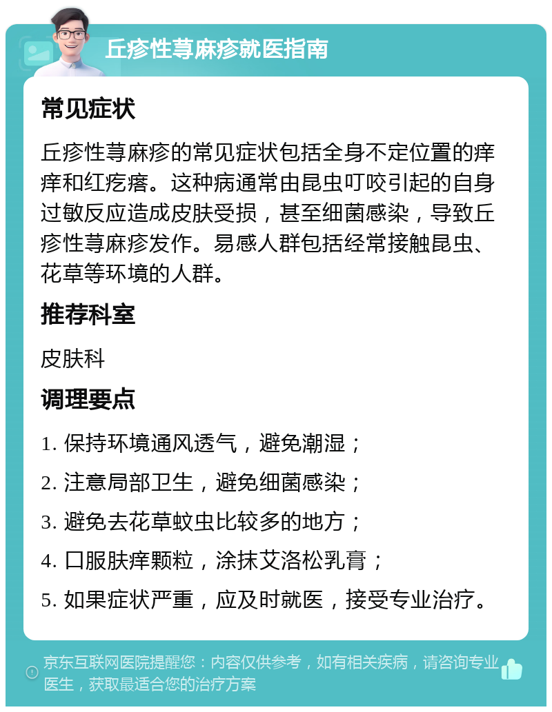 丘疹性荨麻疹就医指南 常见症状 丘疹性荨麻疹的常见症状包括全身不定位置的痒痒和红疙瘩。这种病通常由昆虫叮咬引起的自身过敏反应造成皮肤受损，甚至细菌感染，导致丘疹性荨麻疹发作。易感人群包括经常接触昆虫、花草等环境的人群。 推荐科室 皮肤科 调理要点 1. 保持环境通风透气，避免潮湿； 2. 注意局部卫生，避免细菌感染； 3. 避免去花草蚊虫比较多的地方； 4. 口服肤痒颗粒，涂抹艾洛松乳膏； 5. 如果症状严重，应及时就医，接受专业治疗。