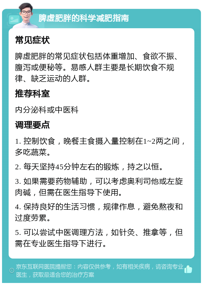 脾虚肥胖的科学减肥指南 常见症状 脾虚肥胖的常见症状包括体重增加、食欲不振、腹泻或便秘等。易感人群主要是长期饮食不规律、缺乏运动的人群。 推荐科室 内分泌科或中医科 调理要点 1. 控制饮食，晚餐主食摄入量控制在1~2两之间，多吃蔬菜。 2. 每天坚持45分钟左右的锻炼，持之以恒。 3. 如果需要药物辅助，可以考虑奥利司他或左旋肉碱，但需在医生指导下使用。 4. 保持良好的生活习惯，规律作息，避免熬夜和过度劳累。 5. 可以尝试中医调理方法，如针灸、推拿等，但需在专业医生指导下进行。