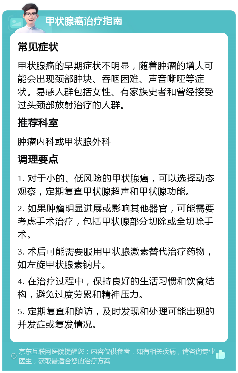 甲状腺癌治疗指南 常见症状 甲状腺癌的早期症状不明显，随着肿瘤的增大可能会出现颈部肿块、吞咽困难、声音嘶哑等症状。易感人群包括女性、有家族史者和曾经接受过头颈部放射治疗的人群。 推荐科室 肿瘤内科或甲状腺外科 调理要点 1. 对于小的、低风险的甲状腺癌，可以选择动态观察，定期复查甲状腺超声和甲状腺功能。 2. 如果肿瘤明显进展或影响其他器官，可能需要考虑手术治疗，包括甲状腺部分切除或全切除手术。 3. 术后可能需要服用甲状腺激素替代治疗药物，如左旋甲状腺素钠片。 4. 在治疗过程中，保持良好的生活习惯和饮食结构，避免过度劳累和精神压力。 5. 定期复查和随访，及时发现和处理可能出现的并发症或复发情况。