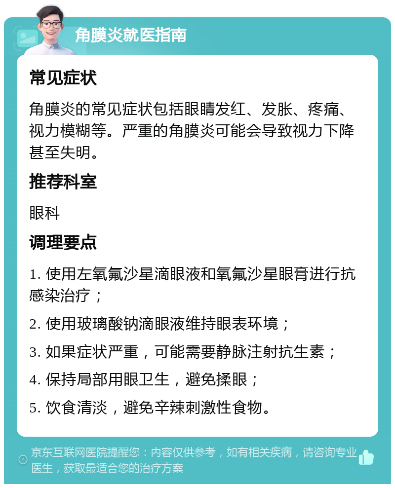 角膜炎就医指南 常见症状 角膜炎的常见症状包括眼睛发红、发胀、疼痛、视力模糊等。严重的角膜炎可能会导致视力下降甚至失明。 推荐科室 眼科 调理要点 1. 使用左氧氟沙星滴眼液和氧氟沙星眼膏进行抗感染治疗； 2. 使用玻璃酸钠滴眼液维持眼表环境； 3. 如果症状严重，可能需要静脉注射抗生素； 4. 保持局部用眼卫生，避免揉眼； 5. 饮食清淡，避免辛辣刺激性食物。