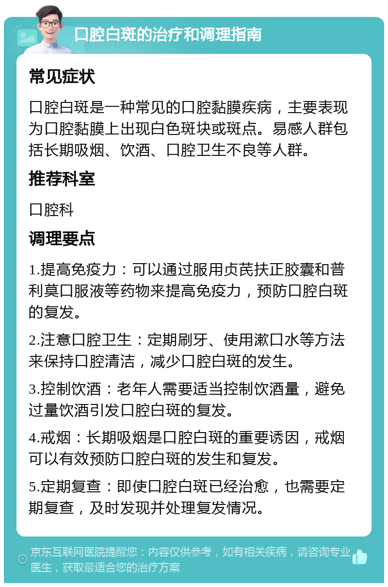 口腔白斑的治疗和调理指南 常见症状 口腔白斑是一种常见的口腔黏膜疾病，主要表现为口腔黏膜上出现白色斑块或斑点。易感人群包括长期吸烟、饮酒、口腔卫生不良等人群。 推荐科室 口腔科 调理要点 1.提高免疫力：可以通过服用贞芪扶正胶囊和普利莫口服液等药物来提高免疫力，预防口腔白斑的复发。 2.注意口腔卫生：定期刷牙、使用漱口水等方法来保持口腔清洁，减少口腔白斑的发生。 3.控制饮酒：老年人需要适当控制饮酒量，避免过量饮酒引发口腔白斑的复发。 4.戒烟：长期吸烟是口腔白斑的重要诱因，戒烟可以有效预防口腔白斑的发生和复发。 5.定期复查：即使口腔白斑已经治愈，也需要定期复查，及时发现并处理复发情况。