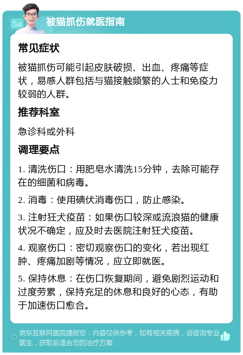 被猫抓伤就医指南 常见症状 被猫抓伤可能引起皮肤破损、出血、疼痛等症状，易感人群包括与猫接触频繁的人士和免疫力较弱的人群。 推荐科室 急诊科或外科 调理要点 1. 清洗伤口：用肥皂水清洗15分钟，去除可能存在的细菌和病毒。 2. 消毒：使用碘伏消毒伤口，防止感染。 3. 注射狂犬疫苗：如果伤口较深或流浪猫的健康状况不确定，应及时去医院注射狂犬疫苗。 4. 观察伤口：密切观察伤口的变化，若出现红肿、疼痛加剧等情况，应立即就医。 5. 保持休息：在伤口恢复期间，避免剧烈运动和过度劳累，保持充足的休息和良好的心态，有助于加速伤口愈合。