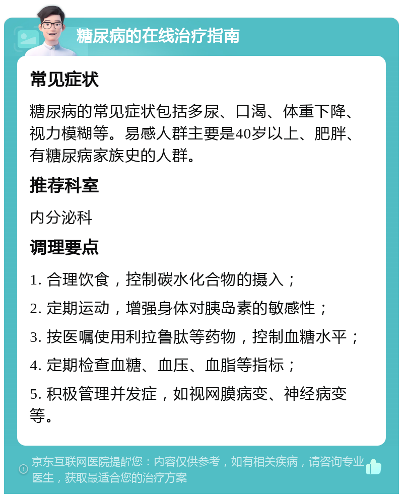 糖尿病的在线治疗指南 常见症状 糖尿病的常见症状包括多尿、口渴、体重下降、视力模糊等。易感人群主要是40岁以上、肥胖、有糖尿病家族史的人群。 推荐科室 内分泌科 调理要点 1. 合理饮食，控制碳水化合物的摄入； 2. 定期运动，增强身体对胰岛素的敏感性； 3. 按医嘱使用利拉鲁肽等药物，控制血糖水平； 4. 定期检查血糖、血压、血脂等指标； 5. 积极管理并发症，如视网膜病变、神经病变等。