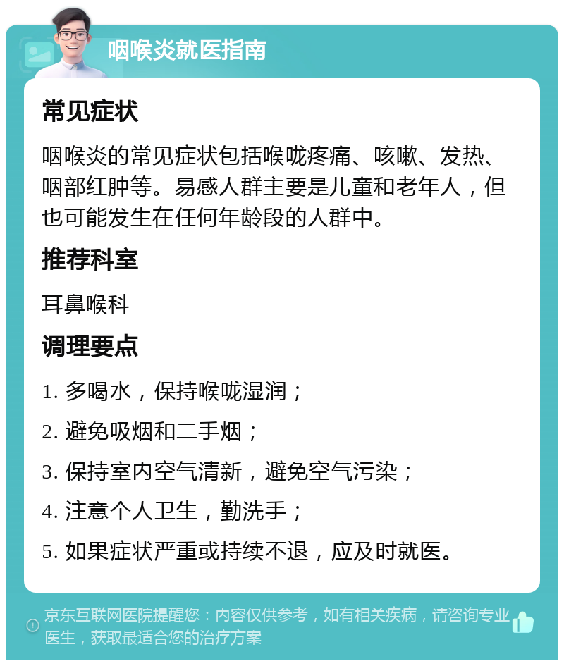 咽喉炎就医指南 常见症状 咽喉炎的常见症状包括喉咙疼痛、咳嗽、发热、咽部红肿等。易感人群主要是儿童和老年人，但也可能发生在任何年龄段的人群中。 推荐科室 耳鼻喉科 调理要点 1. 多喝水，保持喉咙湿润； 2. 避免吸烟和二手烟； 3. 保持室内空气清新，避免空气污染； 4. 注意个人卫生，勤洗手； 5. 如果症状严重或持续不退，应及时就医。