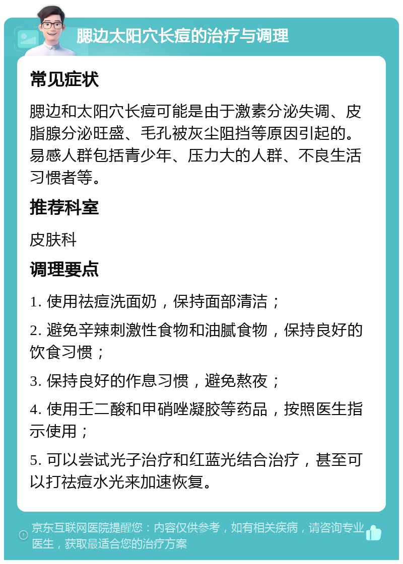 腮边太阳穴长痘的治疗与调理 常见症状 腮边和太阳穴长痘可能是由于激素分泌失调、皮脂腺分泌旺盛、毛孔被灰尘阻挡等原因引起的。易感人群包括青少年、压力大的人群、不良生活习惯者等。 推荐科室 皮肤科 调理要点 1. 使用祛痘洗面奶，保持面部清洁； 2. 避免辛辣刺激性食物和油腻食物，保持良好的饮食习惯； 3. 保持良好的作息习惯，避免熬夜； 4. 使用壬二酸和甲硝唑凝胶等药品，按照医生指示使用； 5. 可以尝试光子治疗和红蓝光结合治疗，甚至可以打祛痘水光来加速恢复。