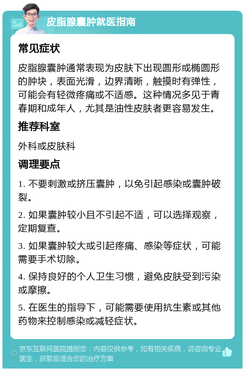 皮脂腺囊肿就医指南 常见症状 皮脂腺囊肿通常表现为皮肤下出现圆形或椭圆形的肿块，表面光滑，边界清晰，触摸时有弹性，可能会有轻微疼痛或不适感。这种情况多见于青春期和成年人，尤其是油性皮肤者更容易发生。 推荐科室 外科或皮肤科 调理要点 1. 不要刺激或挤压囊肿，以免引起感染或囊肿破裂。 2. 如果囊肿较小且不引起不适，可以选择观察，定期复查。 3. 如果囊肿较大或引起疼痛、感染等症状，可能需要手术切除。 4. 保持良好的个人卫生习惯，避免皮肤受到污染或摩擦。 5. 在医生的指导下，可能需要使用抗生素或其他药物来控制感染或减轻症状。