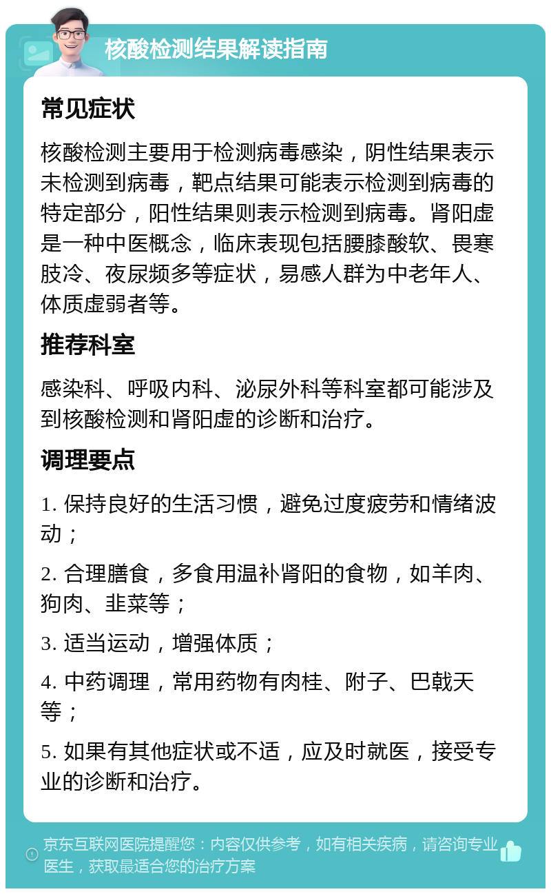 核酸检测结果解读指南 常见症状 核酸检测主要用于检测病毒感染，阴性结果表示未检测到病毒，靶点结果可能表示检测到病毒的特定部分，阳性结果则表示检测到病毒。肾阳虚是一种中医概念，临床表现包括腰膝酸软、畏寒肢冷、夜尿频多等症状，易感人群为中老年人、体质虚弱者等。 推荐科室 感染科、呼吸内科、泌尿外科等科室都可能涉及到核酸检测和肾阳虚的诊断和治疗。 调理要点 1. 保持良好的生活习惯，避免过度疲劳和情绪波动； 2. 合理膳食，多食用温补肾阳的食物，如羊肉、狗肉、韭菜等； 3. 适当运动，增强体质； 4. 中药调理，常用药物有肉桂、附子、巴戟天等； 5. 如果有其他症状或不适，应及时就医，接受专业的诊断和治疗。