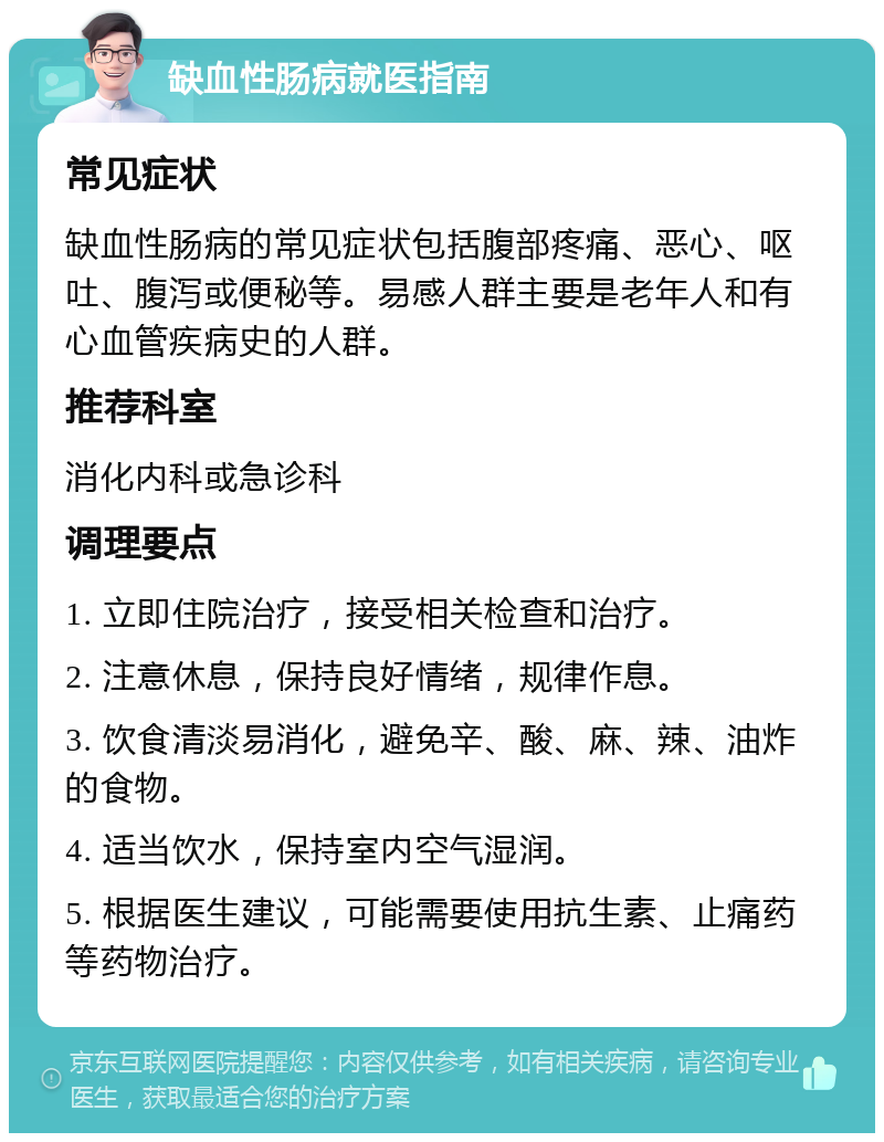 缺血性肠病就医指南 常见症状 缺血性肠病的常见症状包括腹部疼痛、恶心、呕吐、腹泻或便秘等。易感人群主要是老年人和有心血管疾病史的人群。 推荐科室 消化内科或急诊科 调理要点 1. 立即住院治疗，接受相关检查和治疗。 2. 注意休息，保持良好情绪，规律作息。 3. 饮食清淡易消化，避免辛、酸、麻、辣、油炸的食物。 4. 适当饮水，保持室内空气湿润。 5. 根据医生建议，可能需要使用抗生素、止痛药等药物治疗。