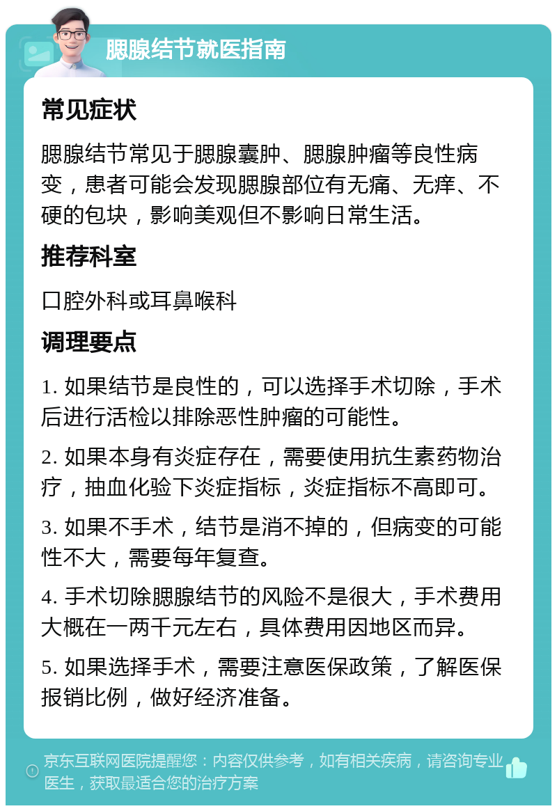 腮腺结节就医指南 常见症状 腮腺结节常见于腮腺囊肿、腮腺肿瘤等良性病变，患者可能会发现腮腺部位有无痛、无痒、不硬的包块，影响美观但不影响日常生活。 推荐科室 口腔外科或耳鼻喉科 调理要点 1. 如果结节是良性的，可以选择手术切除，手术后进行活检以排除恶性肿瘤的可能性。 2. 如果本身有炎症存在，需要使用抗生素药物治疗，抽血化验下炎症指标，炎症指标不高即可。 3. 如果不手术，结节是消不掉的，但病变的可能性不大，需要每年复查。 4. 手术切除腮腺结节的风险不是很大，手术费用大概在一两千元左右，具体费用因地区而异。 5. 如果选择手术，需要注意医保政策，了解医保报销比例，做好经济准备。