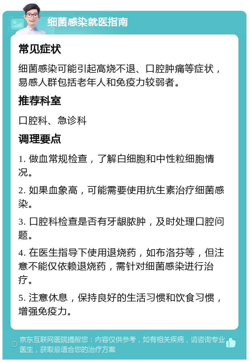 细菌感染就医指南 常见症状 细菌感染可能引起高烧不退、口腔肿痛等症状，易感人群包括老年人和免疫力较弱者。 推荐科室 口腔科、急诊科 调理要点 1. 做血常规检查，了解白细胞和中性粒细胞情况。 2. 如果血象高，可能需要使用抗生素治疗细菌感染。 3. 口腔科检查是否有牙龈脓肿，及时处理口腔问题。 4. 在医生指导下使用退烧药，如布洛芬等，但注意不能仅依赖退烧药，需针对细菌感染进行治疗。 5. 注意休息，保持良好的生活习惯和饮食习惯，增强免疫力。