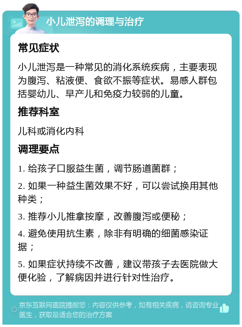 小儿泄泻的调理与治疗 常见症状 小儿泄泻是一种常见的消化系统疾病，主要表现为腹泻、粘液便、食欲不振等症状。易感人群包括婴幼儿、早产儿和免疫力较弱的儿童。 推荐科室 儿科或消化内科 调理要点 1. 给孩子口服益生菌，调节肠道菌群； 2. 如果一种益生菌效果不好，可以尝试换用其他种类； 3. 推荐小儿推拿按摩，改善腹泻或便秘； 4. 避免使用抗生素，除非有明确的细菌感染证据； 5. 如果症状持续不改善，建议带孩子去医院做大便化验，了解病因并进行针对性治疗。