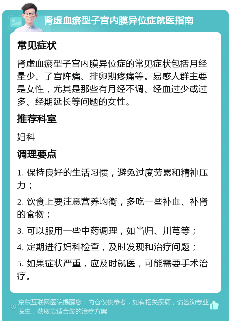 肾虚血瘀型子宫内膜异位症就医指南 常见症状 肾虚血瘀型子宫内膜异位症的常见症状包括月经量少、子宫阵痛、排卵期疼痛等。易感人群主要是女性，尤其是那些有月经不调、经血过少或过多、经期延长等问题的女性。 推荐科室 妇科 调理要点 1. 保持良好的生活习惯，避免过度劳累和精神压力； 2. 饮食上要注意营养均衡，多吃一些补血、补肾的食物； 3. 可以服用一些中药调理，如当归、川芎等； 4. 定期进行妇科检查，及时发现和治疗问题； 5. 如果症状严重，应及时就医，可能需要手术治疗。