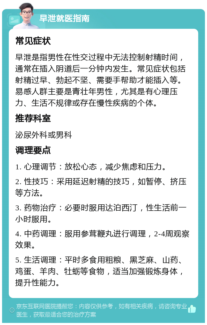 早泄就医指南 常见症状 早泄是指男性在性交过程中无法控制射精时间，通常在插入阴道后一分钟内发生。常见症状包括射精过早、勃起不坚、需要手帮助才能插入等。易感人群主要是青壮年男性，尤其是有心理压力、生活不规律或存在慢性疾病的个体。 推荐科室 泌尿外科或男科 调理要点 1. 心理调节：放松心态，减少焦虑和压力。 2. 性技巧：采用延迟射精的技巧，如暂停、挤压等方法。 3. 药物治疗：必要时服用达泊西汀，性生活前一小时服用。 4. 中药调理：服用参茸鞭丸进行调理，2-4周观察效果。 5. 生活调理：平时多食用粗粮、黑芝麻、山药、鸡蛋、羊肉、牡蛎等食物，适当加强锻炼身体，提升性能力。