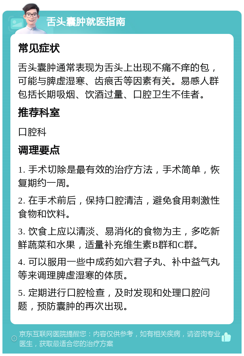 舌头囊肿就医指南 常见症状 舌头囊肿通常表现为舌头上出现不痛不痒的包，可能与脾虚湿寒、齿痕舌等因素有关。易感人群包括长期吸烟、饮酒过量、口腔卫生不佳者。 推荐科室 口腔科 调理要点 1. 手术切除是最有效的治疗方法，手术简单，恢复期约一周。 2. 在手术前后，保持口腔清洁，避免食用刺激性食物和饮料。 3. 饮食上应以清淡、易消化的食物为主，多吃新鲜蔬菜和水果，适量补充维生素B群和C群。 4. 可以服用一些中成药如六君子丸、补中益气丸等来调理脾虚湿寒的体质。 5. 定期进行口腔检查，及时发现和处理口腔问题，预防囊肿的再次出现。