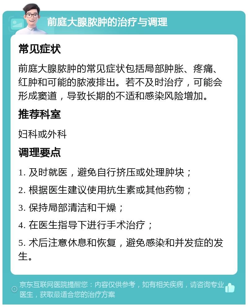 前庭大腺脓肿的治疗与调理 常见症状 前庭大腺脓肿的常见症状包括局部肿胀、疼痛、红肿和可能的脓液排出。若不及时治疗，可能会形成窦道，导致长期的不适和感染风险增加。 推荐科室 妇科或外科 调理要点 1. 及时就医，避免自行挤压或处理肿块； 2. 根据医生建议使用抗生素或其他药物； 3. 保持局部清洁和干燥； 4. 在医生指导下进行手术治疗； 5. 术后注意休息和恢复，避免感染和并发症的发生。