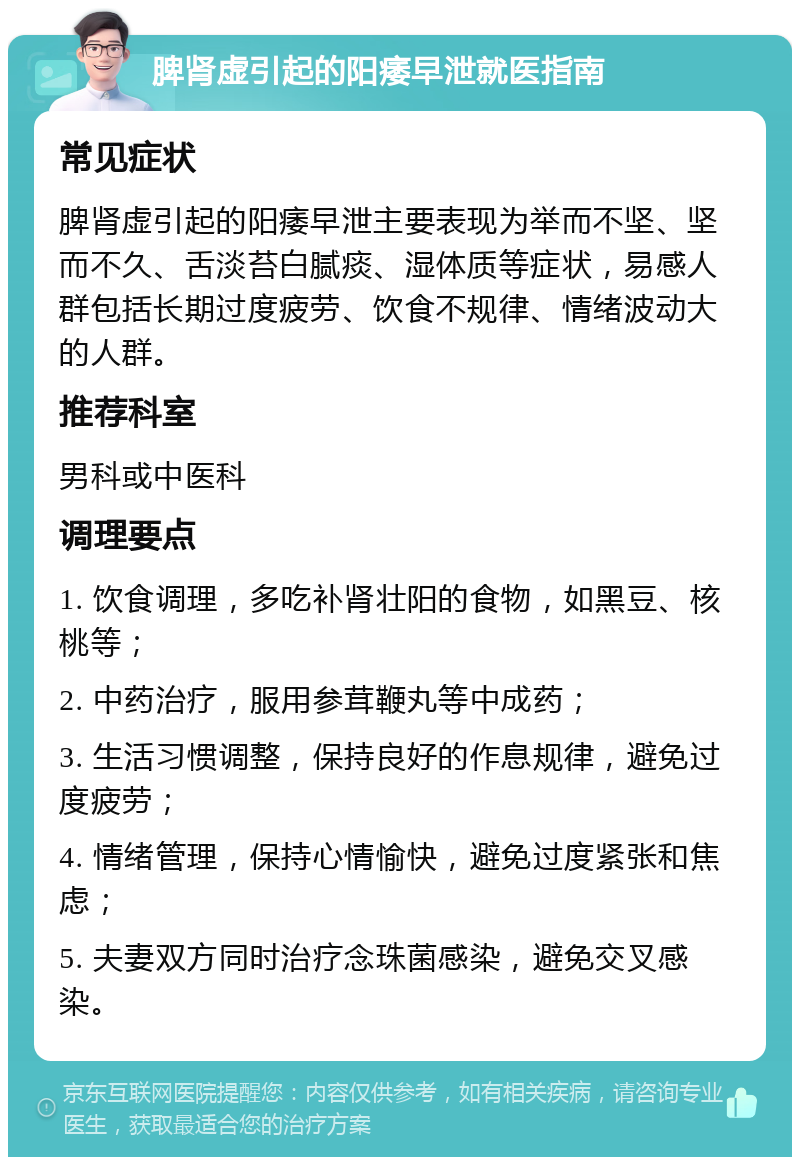 脾肾虚引起的阳痿早泄就医指南 常见症状 脾肾虚引起的阳痿早泄主要表现为举而不坚、坚而不久、舌淡苔白腻痰、湿体质等症状，易感人群包括长期过度疲劳、饮食不规律、情绪波动大的人群。 推荐科室 男科或中医科 调理要点 1. 饮食调理，多吃补肾壮阳的食物，如黑豆、核桃等； 2. 中药治疗，服用参茸鞭丸等中成药； 3. 生活习惯调整，保持良好的作息规律，避免过度疲劳； 4. 情绪管理，保持心情愉快，避免过度紧张和焦虑； 5. 夫妻双方同时治疗念珠菌感染，避免交叉感染。