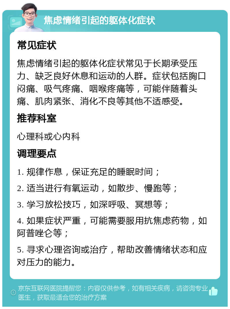 焦虑情绪引起的躯体化症状 常见症状 焦虑情绪引起的躯体化症状常见于长期承受压力、缺乏良好休息和运动的人群。症状包括胸口闷痛、吸气疼痛、咽喉疼痛等，可能伴随着头痛、肌肉紧张、消化不良等其他不适感受。 推荐科室 心理科或心内科 调理要点 1. 规律作息，保证充足的睡眠时间； 2. 适当进行有氧运动，如散步、慢跑等； 3. 学习放松技巧，如深呼吸、冥想等； 4. 如果症状严重，可能需要服用抗焦虑药物，如阿普唑仑等； 5. 寻求心理咨询或治疗，帮助改善情绪状态和应对压力的能力。