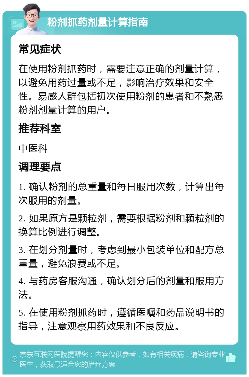 粉剂抓药剂量计算指南 常见症状 在使用粉剂抓药时，需要注意正确的剂量计算，以避免用药过量或不足，影响治疗效果和安全性。易感人群包括初次使用粉剂的患者和不熟悉粉剂剂量计算的用户。 推荐科室 中医科 调理要点 1. 确认粉剂的总重量和每日服用次数，计算出每次服用的剂量。 2. 如果原方是颗粒剂，需要根据粉剂和颗粒剂的换算比例进行调整。 3. 在划分剂量时，考虑到最小包装单位和配方总重量，避免浪费或不足。 4. 与药房客服沟通，确认划分后的剂量和服用方法。 5. 在使用粉剂抓药时，遵循医嘱和药品说明书的指导，注意观察用药效果和不良反应。