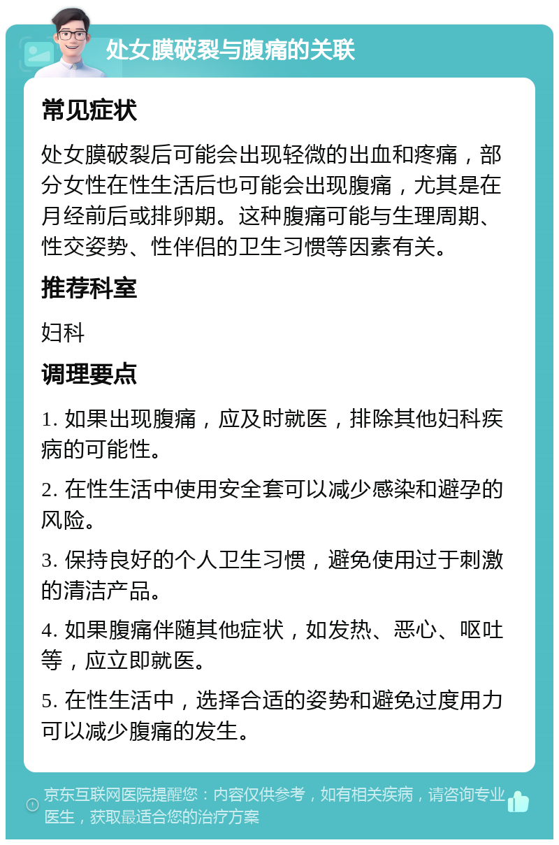 处女膜破裂与腹痛的关联 常见症状 处女膜破裂后可能会出现轻微的出血和疼痛，部分女性在性生活后也可能会出现腹痛，尤其是在月经前后或排卵期。这种腹痛可能与生理周期、性交姿势、性伴侣的卫生习惯等因素有关。 推荐科室 妇科 调理要点 1. 如果出现腹痛，应及时就医，排除其他妇科疾病的可能性。 2. 在性生活中使用安全套可以减少感染和避孕的风险。 3. 保持良好的个人卫生习惯，避免使用过于刺激的清洁产品。 4. 如果腹痛伴随其他症状，如发热、恶心、呕吐等，应立即就医。 5. 在性生活中，选择合适的姿势和避免过度用力可以减少腹痛的发生。