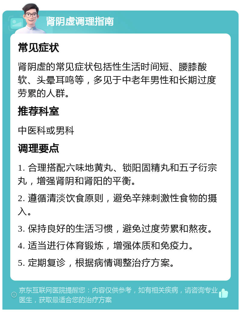 肾阴虚调理指南 常见症状 肾阴虚的常见症状包括性生活时间短、腰膝酸软、头晕耳鸣等，多见于中老年男性和长期过度劳累的人群。 推荐科室 中医科或男科 调理要点 1. 合理搭配六味地黄丸、锁阳固精丸和五子衍宗丸，增强肾阴和肾阳的平衡。 2. 遵循清淡饮食原则，避免辛辣刺激性食物的摄入。 3. 保持良好的生活习惯，避免过度劳累和熬夜。 4. 适当进行体育锻炼，增强体质和免疫力。 5. 定期复诊，根据病情调整治疗方案。