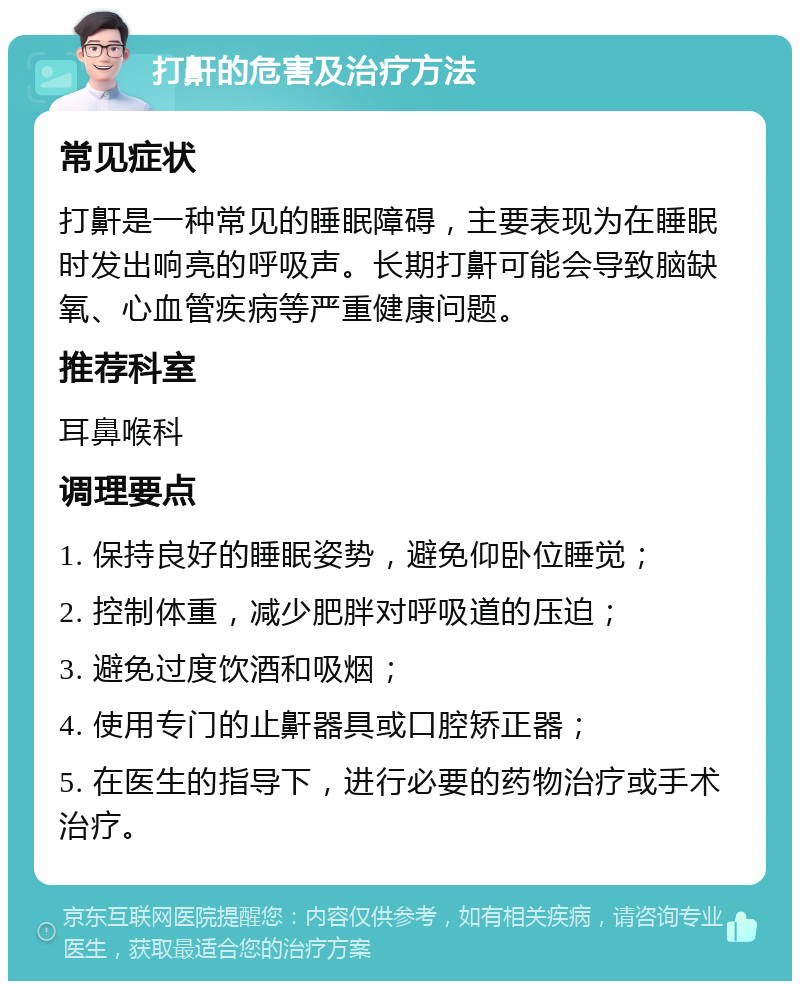 打鼾的危害及治疗方法 常见症状 打鼾是一种常见的睡眠障碍，主要表现为在睡眠时发出响亮的呼吸声。长期打鼾可能会导致脑缺氧、心血管疾病等严重健康问题。 推荐科室 耳鼻喉科 调理要点 1. 保持良好的睡眠姿势，避免仰卧位睡觉； 2. 控制体重，减少肥胖对呼吸道的压迫； 3. 避免过度饮酒和吸烟； 4. 使用专门的止鼾器具或口腔矫正器； 5. 在医生的指导下，进行必要的药物治疗或手术治疗。