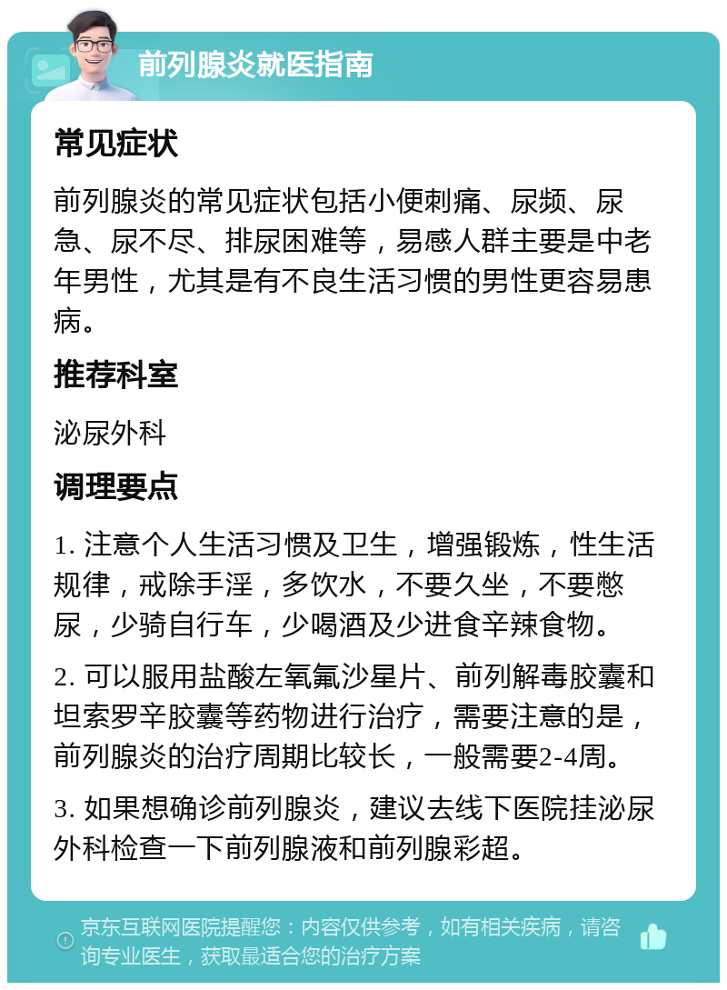 前列腺炎就医指南 常见症状 前列腺炎的常见症状包括小便刺痛、尿频、尿急、尿不尽、排尿困难等，易感人群主要是中老年男性，尤其是有不良生活习惯的男性更容易患病。 推荐科室 泌尿外科 调理要点 1. 注意个人生活习惯及卫生，增强锻炼，性生活规律，戒除手淫，多饮水，不要久坐，不要憋尿，少骑自行车，少喝酒及少进食辛辣食物。 2. 可以服用盐酸左氧氟沙星片、前列解毒胶囊和坦索罗辛胶囊等药物进行治疗，需要注意的是，前列腺炎的治疗周期比较长，一般需要2-4周。 3. 如果想确诊前列腺炎，建议去线下医院挂泌尿外科检查一下前列腺液和前列腺彩超。