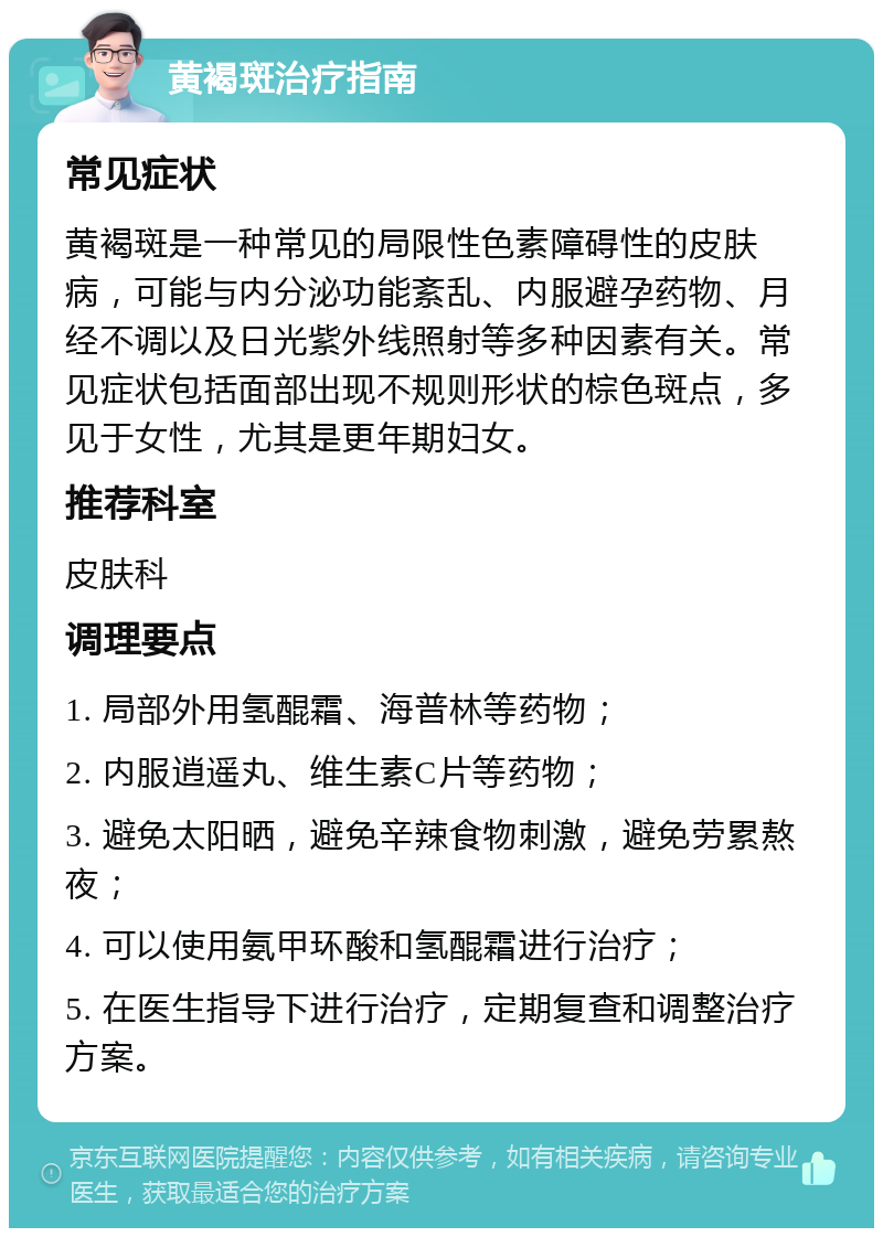 黄褐斑治疗指南 常见症状 黄褐斑是一种常见的局限性色素障碍性的皮肤病，可能与内分泌功能紊乱、内服避孕药物、月经不调以及日光紫外线照射等多种因素有关。常见症状包括面部出现不规则形状的棕色斑点，多见于女性，尤其是更年期妇女。 推荐科室 皮肤科 调理要点 1. 局部外用氢醌霜、海普林等药物； 2. 内服逍遥丸、维生素C片等药物； 3. 避免太阳晒，避免辛辣食物刺激，避免劳累熬夜； 4. 可以使用氨甲环酸和氢醌霜进行治疗； 5. 在医生指导下进行治疗，定期复查和调整治疗方案。