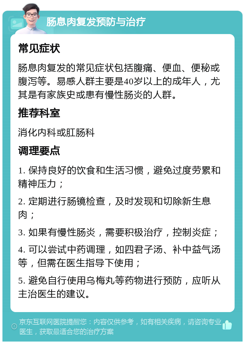 肠息肉复发预防与治疗 常见症状 肠息肉复发的常见症状包括腹痛、便血、便秘或腹泻等。易感人群主要是40岁以上的成年人，尤其是有家族史或患有慢性肠炎的人群。 推荐科室 消化内科或肛肠科 调理要点 1. 保持良好的饮食和生活习惯，避免过度劳累和精神压力； 2. 定期进行肠镜检查，及时发现和切除新生息肉； 3. 如果有慢性肠炎，需要积极治疗，控制炎症； 4. 可以尝试中药调理，如四君子汤、补中益气汤等，但需在医生指导下使用； 5. 避免自行使用乌梅丸等药物进行预防，应听从主治医生的建议。