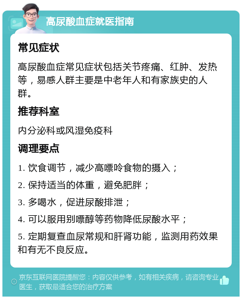 高尿酸血症就医指南 常见症状 高尿酸血症常见症状包括关节疼痛、红肿、发热等，易感人群主要是中老年人和有家族史的人群。 推荐科室 内分泌科或风湿免疫科 调理要点 1. 饮食调节，减少高嘌呤食物的摄入； 2. 保持适当的体重，避免肥胖； 3. 多喝水，促进尿酸排泄； 4. 可以服用别嘌醇等药物降低尿酸水平； 5. 定期复查血尿常规和肝肾功能，监测用药效果和有无不良反应。