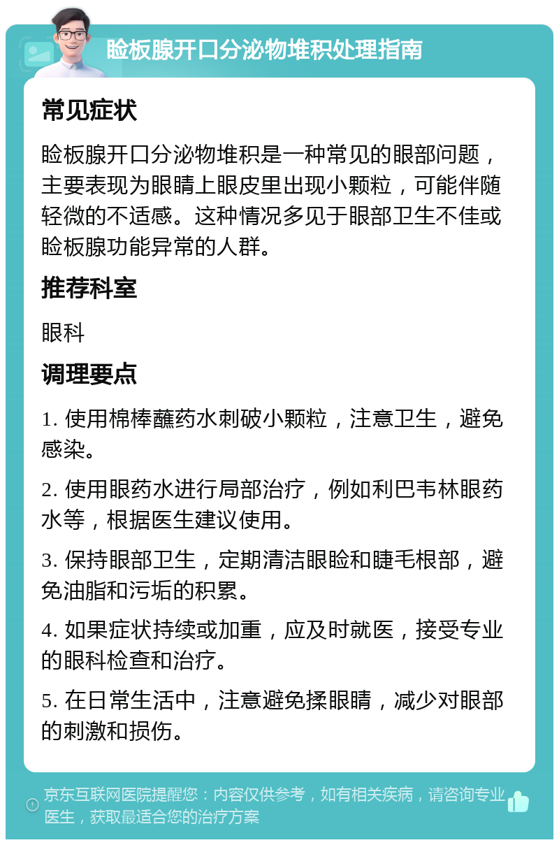 睑板腺开口分泌物堆积处理指南 常见症状 睑板腺开口分泌物堆积是一种常见的眼部问题，主要表现为眼睛上眼皮里出现小颗粒，可能伴随轻微的不适感。这种情况多见于眼部卫生不佳或睑板腺功能异常的人群。 推荐科室 眼科 调理要点 1. 使用棉棒蘸药水刺破小颗粒，注意卫生，避免感染。 2. 使用眼药水进行局部治疗，例如利巴韦林眼药水等，根据医生建议使用。 3. 保持眼部卫生，定期清洁眼睑和睫毛根部，避免油脂和污垢的积累。 4. 如果症状持续或加重，应及时就医，接受专业的眼科检查和治疗。 5. 在日常生活中，注意避免揉眼睛，减少对眼部的刺激和损伤。