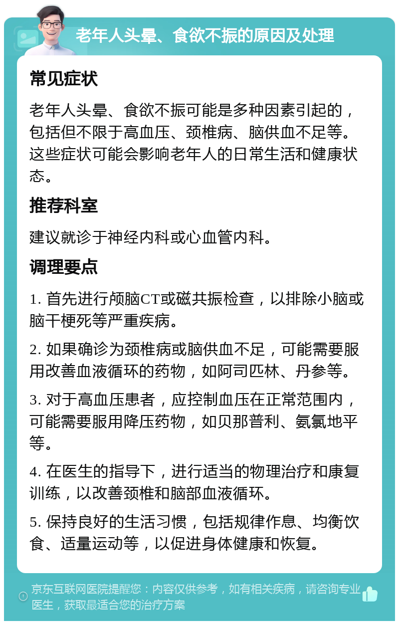 老年人头晕、食欲不振的原因及处理 常见症状 老年人头晕、食欲不振可能是多种因素引起的，包括但不限于高血压、颈椎病、脑供血不足等。这些症状可能会影响老年人的日常生活和健康状态。 推荐科室 建议就诊于神经内科或心血管内科。 调理要点 1. 首先进行颅脑CT或磁共振检查，以排除小脑或脑干梗死等严重疾病。 2. 如果确诊为颈椎病或脑供血不足，可能需要服用改善血液循环的药物，如阿司匹林、丹参等。 3. 对于高血压患者，应控制血压在正常范围内，可能需要服用降压药物，如贝那普利、氨氯地平等。 4. 在医生的指导下，进行适当的物理治疗和康复训练，以改善颈椎和脑部血液循环。 5. 保持良好的生活习惯，包括规律作息、均衡饮食、适量运动等，以促进身体健康和恢复。