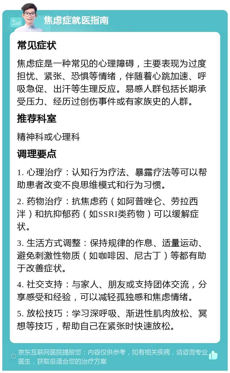 焦虑症就医指南 常见症状 焦虑症是一种常见的心理障碍，主要表现为过度担忧、紧张、恐惧等情绪，伴随着心跳加速、呼吸急促、出汗等生理反应。易感人群包括长期承受压力、经历过创伤事件或有家族史的人群。 推荐科室 精神科或心理科 调理要点 1. 心理治疗：认知行为疗法、暴露疗法等可以帮助患者改变不良思维模式和行为习惯。 2. 药物治疗：抗焦虑药（如阿普唑仑、劳拉西泮）和抗抑郁药（如SSRI类药物）可以缓解症状。 3. 生活方式调整：保持规律的作息、适量运动、避免刺激性物质（如咖啡因、尼古丁）等都有助于改善症状。 4. 社交支持：与家人、朋友或支持团体交流，分享感受和经验，可以减轻孤独感和焦虑情绪。 5. 放松技巧：学习深呼吸、渐进性肌肉放松、冥想等技巧，帮助自己在紧张时快速放松。