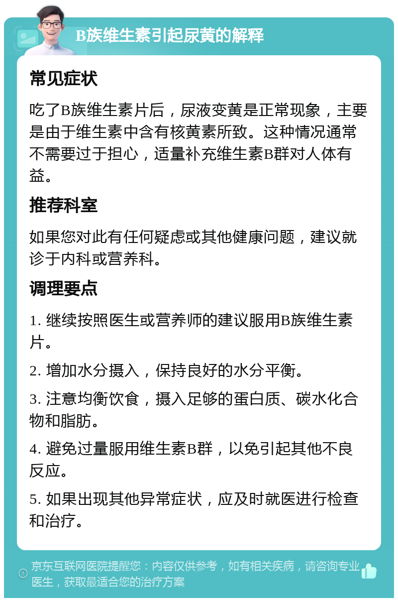 B族维生素引起尿黄的解释 常见症状 吃了B族维生素片后，尿液变黄是正常现象，主要是由于维生素中含有核黄素所致。这种情况通常不需要过于担心，适量补充维生素B群对人体有益。 推荐科室 如果您对此有任何疑虑或其他健康问题，建议就诊于内科或营养科。 调理要点 1. 继续按照医生或营养师的建议服用B族维生素片。 2. 增加水分摄入，保持良好的水分平衡。 3. 注意均衡饮食，摄入足够的蛋白质、碳水化合物和脂肪。 4. 避免过量服用维生素B群，以免引起其他不良反应。 5. 如果出现其他异常症状，应及时就医进行检查和治疗。