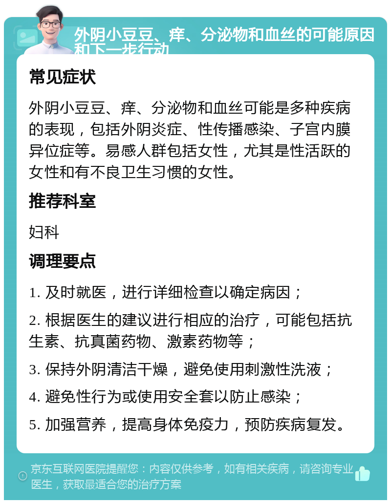 外阴小豆豆、痒、分泌物和血丝的可能原因和下一步行动 常见症状 外阴小豆豆、痒、分泌物和血丝可能是多种疾病的表现，包括外阴炎症、性传播感染、子宫内膜异位症等。易感人群包括女性，尤其是性活跃的女性和有不良卫生习惯的女性。 推荐科室 妇科 调理要点 1. 及时就医，进行详细检查以确定病因； 2. 根据医生的建议进行相应的治疗，可能包括抗生素、抗真菌药物、激素药物等； 3. 保持外阴清洁干燥，避免使用刺激性洗液； 4. 避免性行为或使用安全套以防止感染； 5. 加强营养，提高身体免疫力，预防疾病复发。