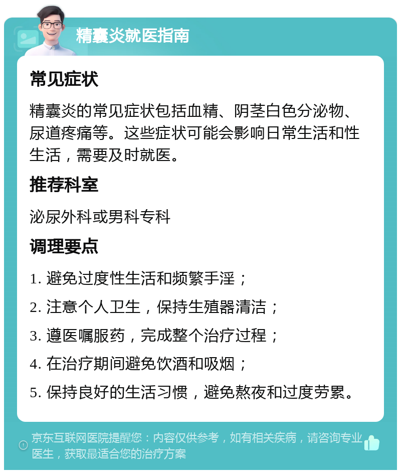 精囊炎就医指南 常见症状 精囊炎的常见症状包括血精、阴茎白色分泌物、尿道疼痛等。这些症状可能会影响日常生活和性生活，需要及时就医。 推荐科室 泌尿外科或男科专科 调理要点 1. 避免过度性生活和频繁手淫； 2. 注意个人卫生，保持生殖器清洁； 3. 遵医嘱服药，完成整个治疗过程； 4. 在治疗期间避免饮酒和吸烟； 5. 保持良好的生活习惯，避免熬夜和过度劳累。