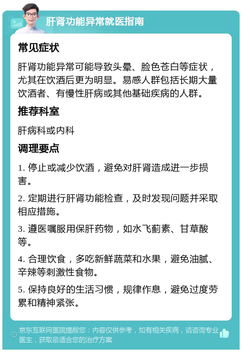 肝肾功能异常就医指南 常见症状 肝肾功能异常可能导致头晕、脸色苍白等症状，尤其在饮酒后更为明显。易感人群包括长期大量饮酒者、有慢性肝病或其他基础疾病的人群。 推荐科室 肝病科或内科 调理要点 1. 停止或减少饮酒，避免对肝肾造成进一步损害。 2. 定期进行肝肾功能检查，及时发现问题并采取相应措施。 3. 遵医嘱服用保肝药物，如水飞蓟素、甘草酸等。 4. 合理饮食，多吃新鲜蔬菜和水果，避免油腻、辛辣等刺激性食物。 5. 保持良好的生活习惯，规律作息，避免过度劳累和精神紧张。